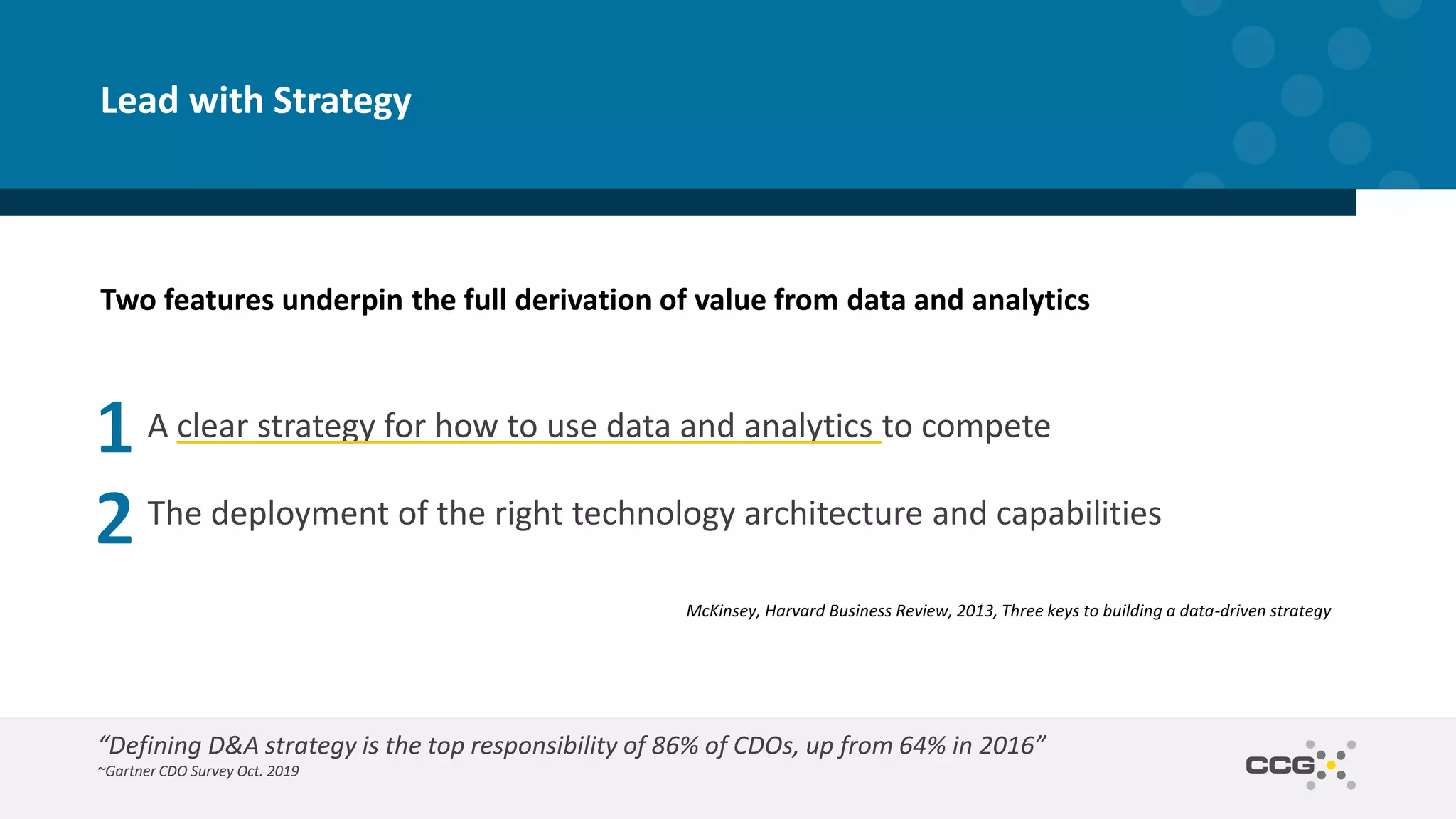 Two features underpin the full derivation of value from data and analytics
A clear strategy for how to use data and analytics to compete
The deployment of the right technology architecture and capabilities
Lead with Strategy
McKinsey, Harvard Business Review, 2013, Three keys to building a data-driven strategy
“Defining D&A strategy is the top responsibility of 86% of CDOs, up from 64% in 2016”
~Gartner CDO Survey Oct. 2019
 