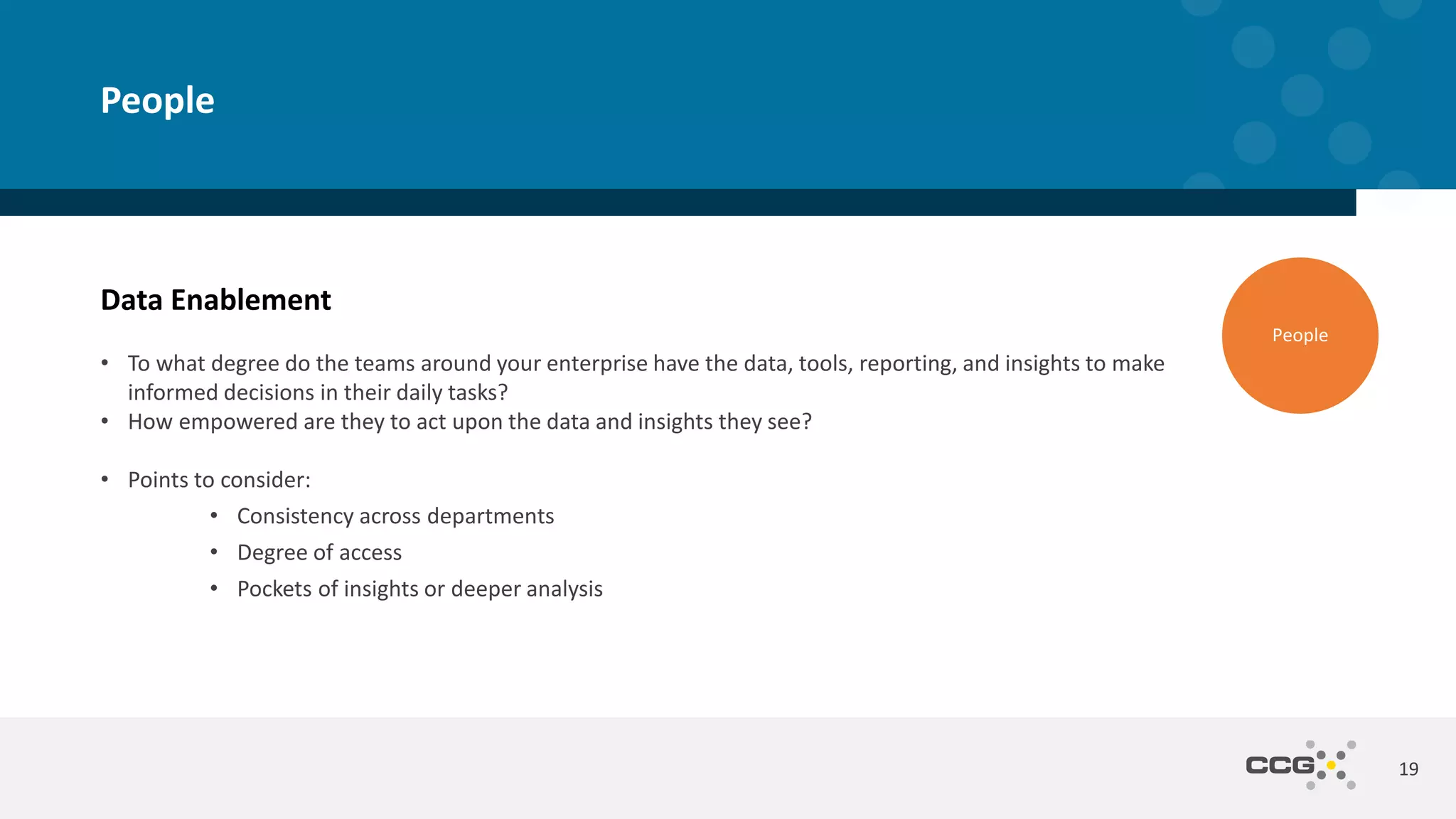 Data Enablement
• To what degree do the teams around your enterprise have the data, tools, reporting, and insights to make
informed decisions in their daily tasks?
• How empowered are they to act upon the data and insights they see?
• Points to consider:
• Consistency across departments
• Degree of access
• Pockets of insights or deeper analysis
19
People
People
 
