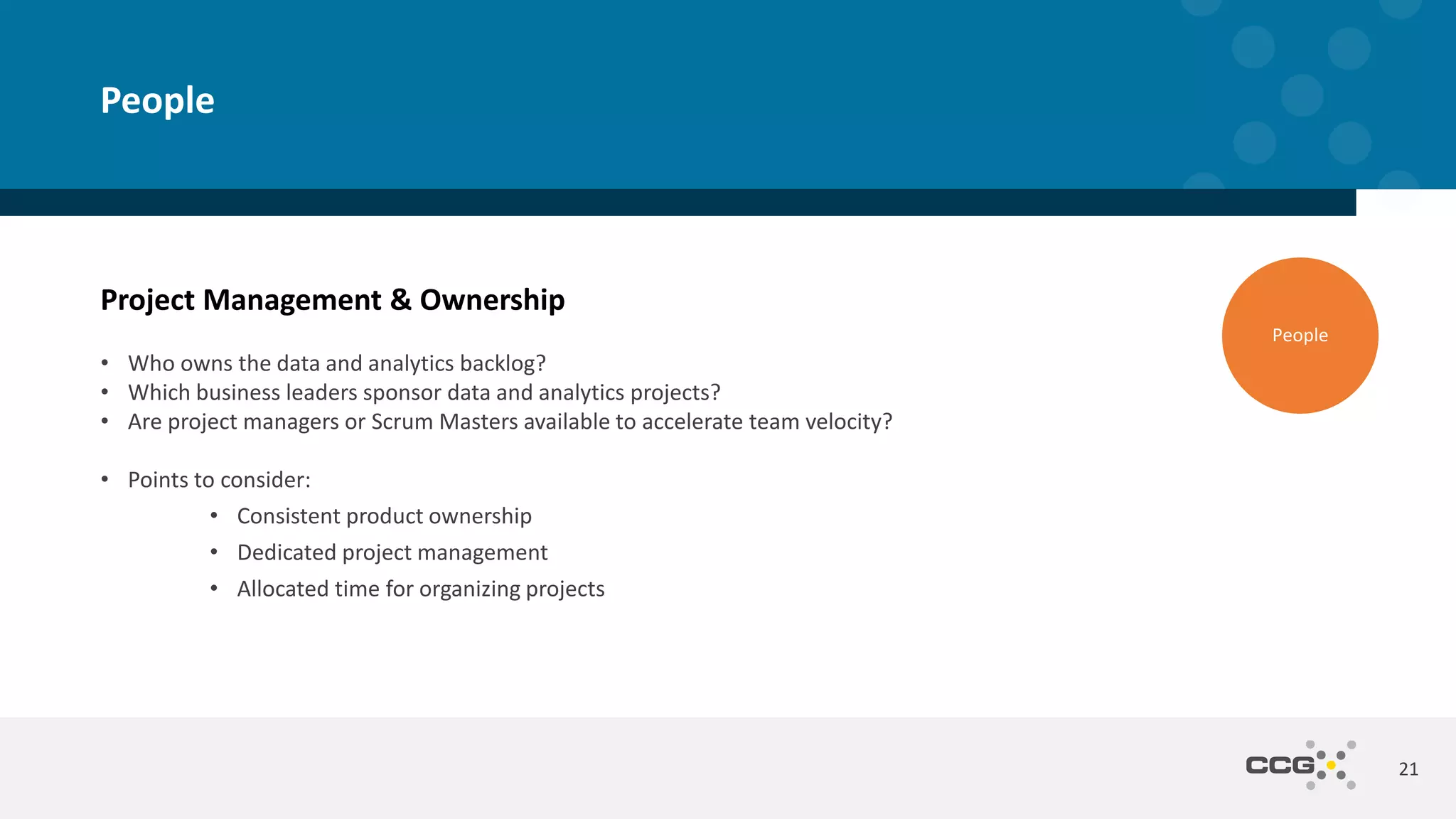 Project Management & Ownership
• Who owns the data and analytics backlog?
• Which business leaders sponsor data and analytics projects?
• Are project managers or Scrum Masters available to accelerate team velocity?
• Points to consider:
• Consistent product ownership
• Dedicated project management
• Allocated time for organizing projects
21
People
People
 