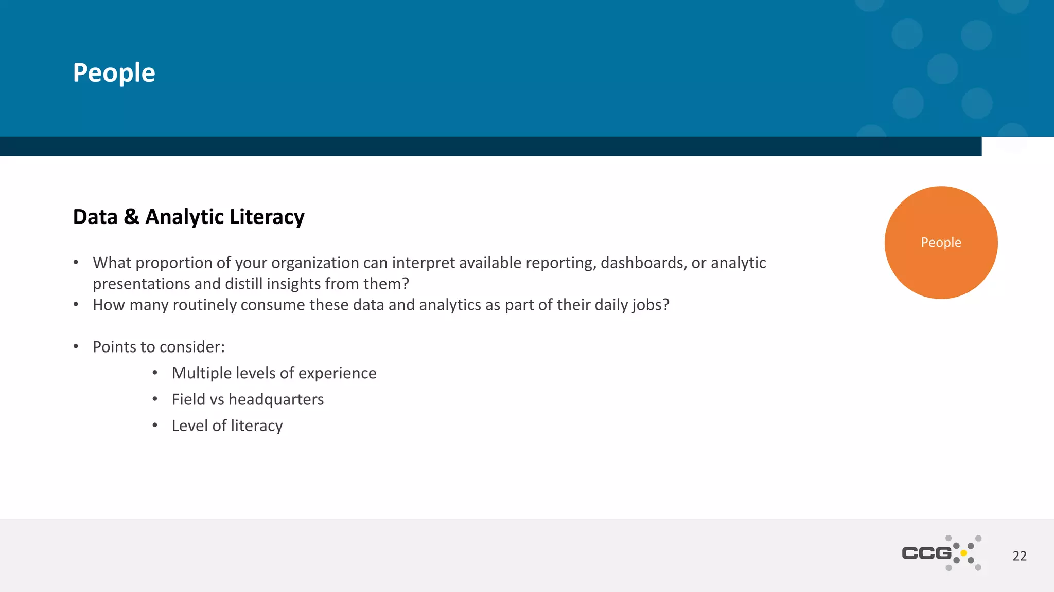 Data & Analytic Literacy
• What proportion of your organization can interpret available reporting, dashboards, or analytic
presentations and distill insights from them?
• How many routinely consume these data and analytics as part of their daily jobs?
• Points to consider:
• Multiple levels of experience
• Field vs headquarters
• Level of literacy
22
People
People
 