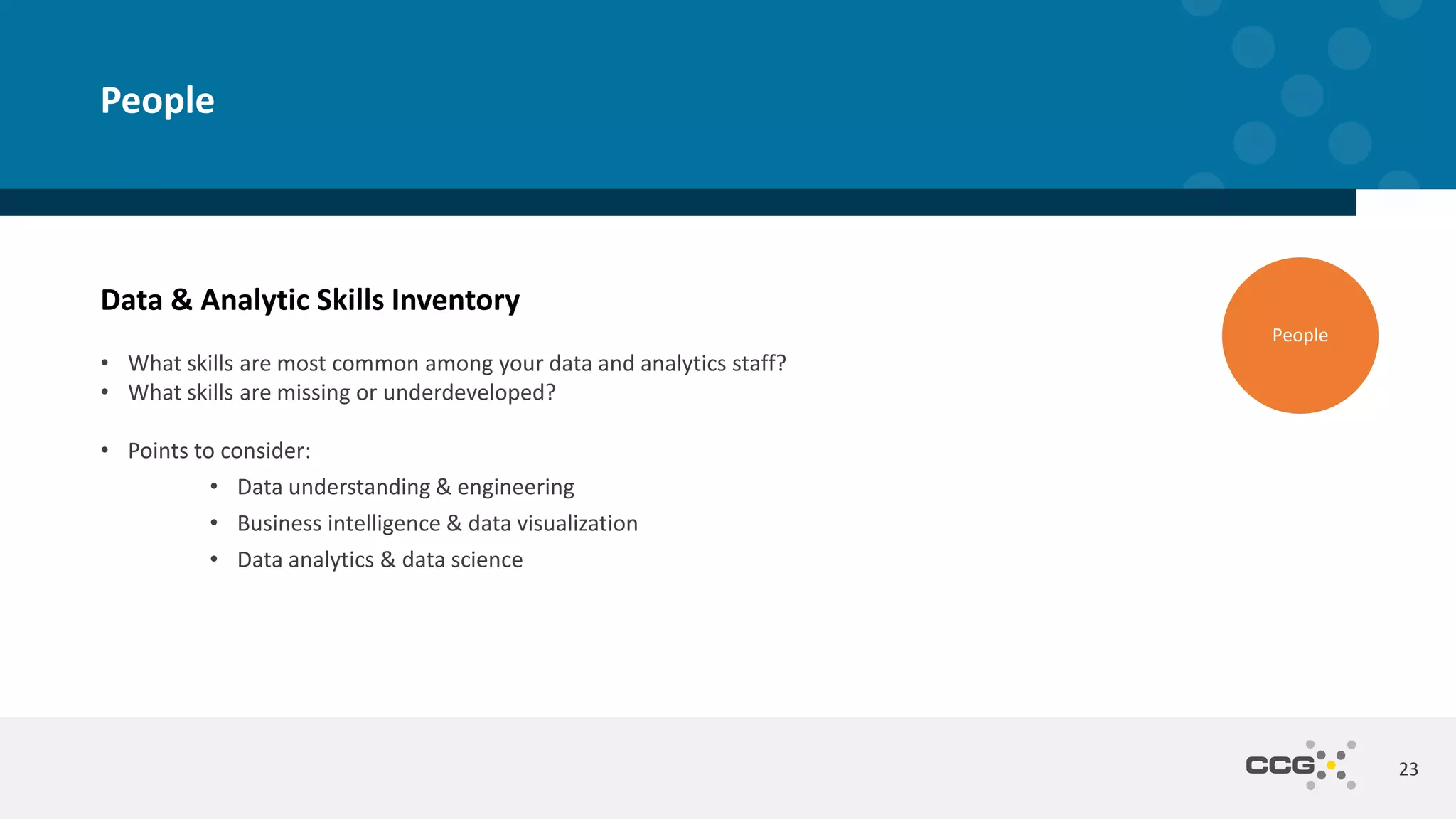 Data & Analytic Skills Inventory
• What skills are most common among your data and analytics staff?
• What skills are missing or underdeveloped?
• Points to consider:
• Data understanding & engineering
• Business intelligence & data visualization
• Data analytics & data science
23
People
People
 