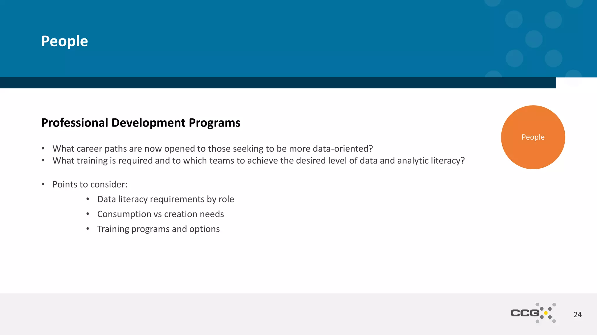 Professional Development Programs
• What career paths are now opened to those seeking to be more data-oriented?
• What training is required and to which teams to achieve the desired level of data and analytic literacy?
• Points to consider:
• Data literacy requirements by role
• Consumption vs creation needs
• Training programs and options
24
People
People
 