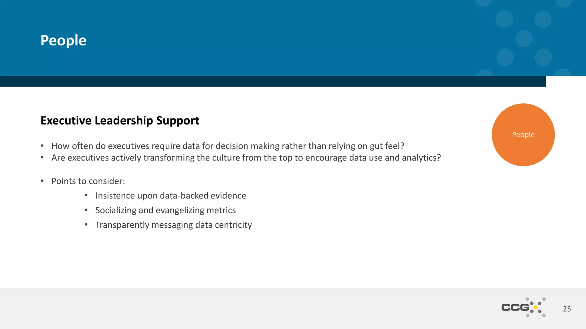 Executive Leadership Support
• How often do executives require data for decision making rather than relying on gut feel?
• Are executives actively transforming the culture from the top to encourage data use and analytics?
• Points to consider:
• Insistence upon data-backed evidence
• Socializing and evangelizing metrics
• Transparently messaging data centricity
25
People
People
 