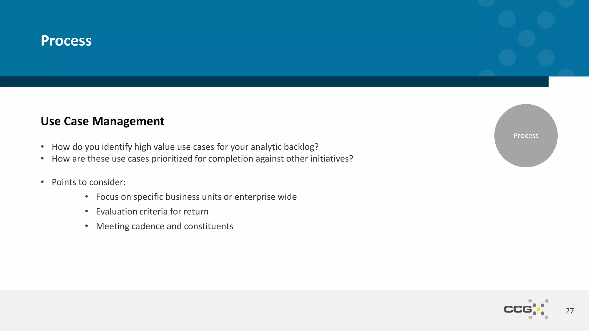 Use Case Management
• How do you identify high value use cases for your analytic backlog?
• How are these use cases prioritized for completion against other initiatives?
• Points to consider:
• Focus on specific business units or enterprise wide
• Evaluation criteria for return
• Meeting cadence and constituents
27
Process
Process
 