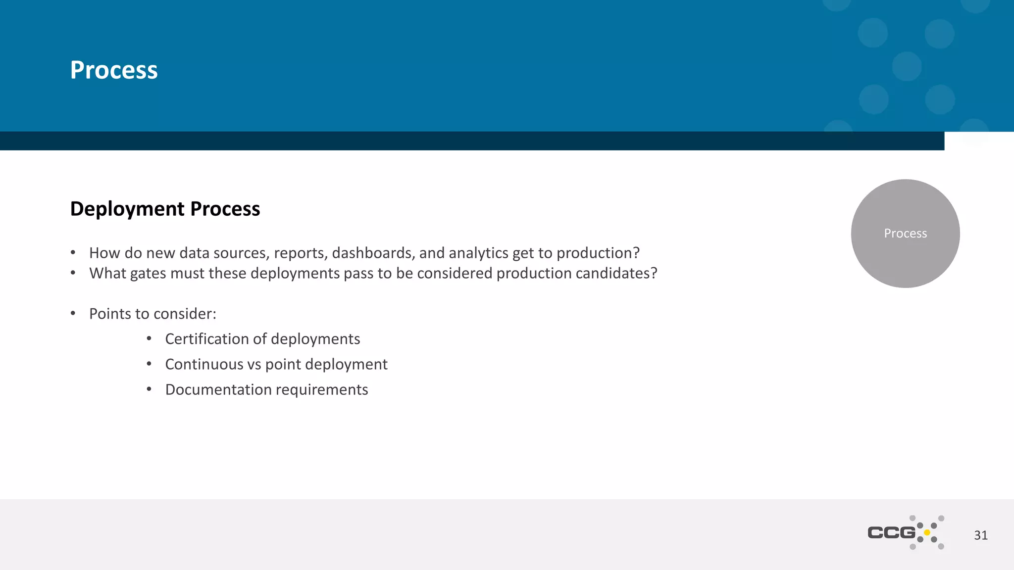 Deployment Process
• How do new data sources, reports, dashboards, and analytics get to production?
• What gates must these deployments pass to be considered production candidates?
• Points to consider:
• Certification of deployments
• Continuous vs point deployment
• Documentation requirements
31
Process
Process
 