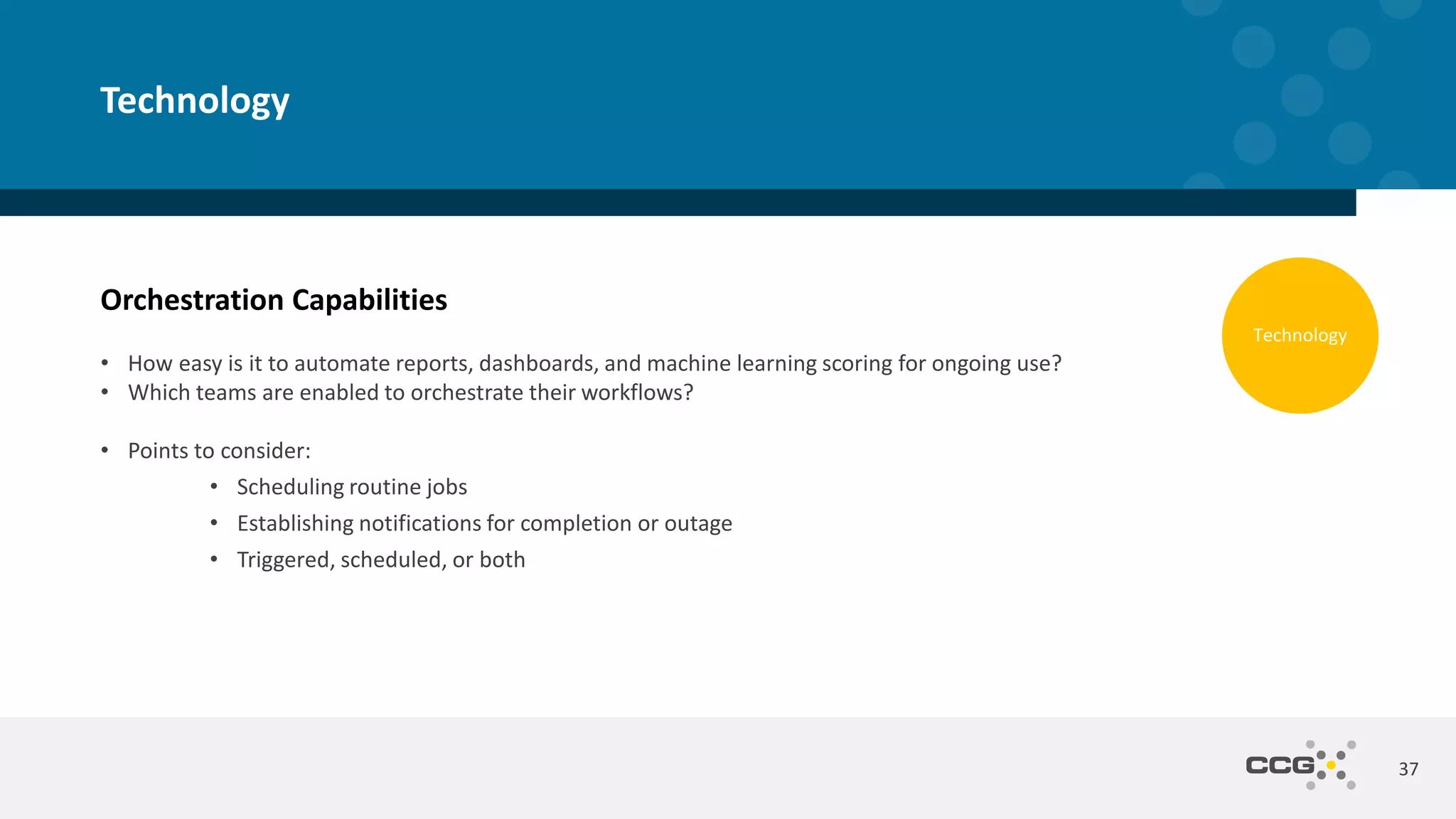 Orchestration Capabilities
• How easy is it to automate reports, dashboards, and machine learning scoring for ongoing use?
• Which teams are enabled to orchestrate their workflows?
• Points to consider:
• Scheduling routine jobs
• Establishing notifications for completion or outage
• Triggered, scheduled, or both
37
Technology
Technology
 