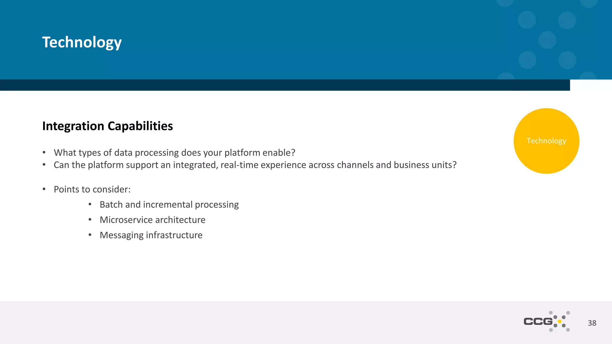 Integration Capabilities
• What types of data processing does your platform enable?
• Can the platform support an integrated, real-time experience across channels and business units?
• Points to consider:
• Batch and incremental processing
• Microservice architecture
• Messaging infrastructure
38
Technology
Technology
 