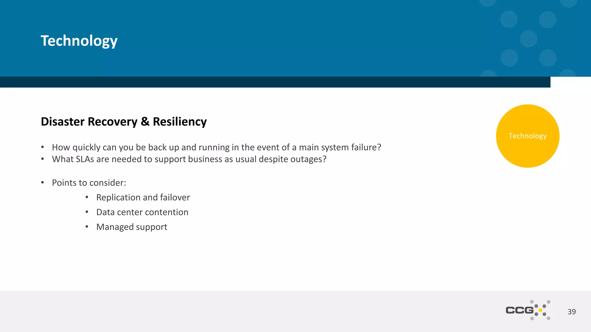 Disaster Recovery & Resiliency
• How quickly can you be back up and running in the event of a main system failure?
• What SLAs are needed to support business as usual despite outages?
• Points to consider:
• Replication and failover
• Data center contention
• Managed support
39
Technology
Technology
 