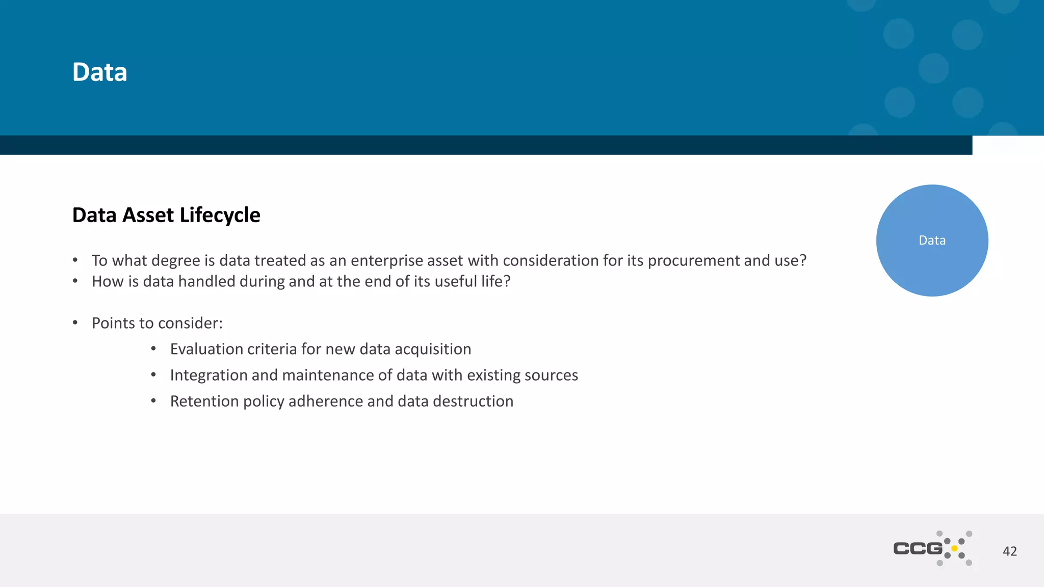 Data Asset Lifecycle
• To what degree is data treated as an enterprise asset with consideration for its procurement and use?
• How is data handled during and at the end of its useful life?
• Points to consider:
• Evaluation criteria for new data acquisition
• Integration and maintenance of data with existing sources
• Retention policy adherence and data destruction
42
Data
Data
 