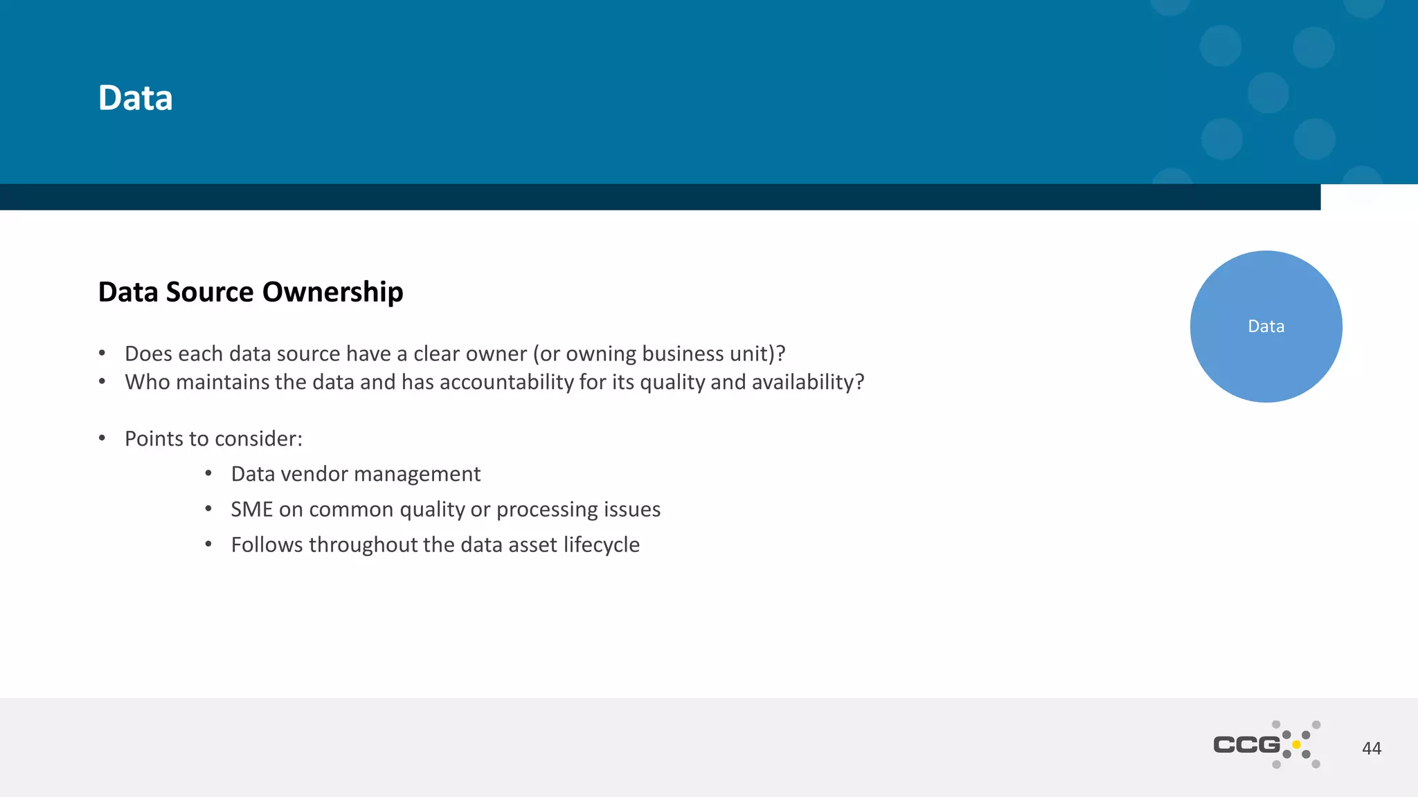 Data Source Ownership
• Does each data source have a clear owner (or owning business unit)?
• Who maintains the data and has accountability for its quality and availability?
• Points to consider:
• Data vendor management
• SME on common quality or processing issues
• Follows throughout the data asset lifecycle
44
Data
Data
 