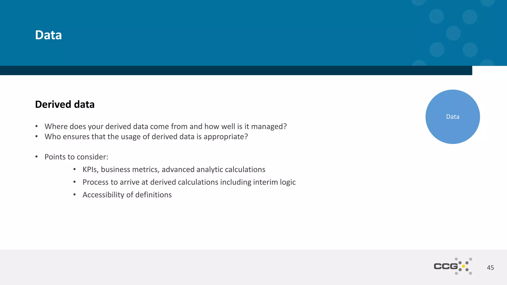 Derived data
• Where does your derived data come from and how well is it managed?
• Who ensures that the usage of derived data is appropriate?
• Points to consider:
• KPIs, business metrics, advanced analytic calculations
• Process to arrive at derived calculations including interim logic
• Accessibility of definitions
45
Data
Data
 