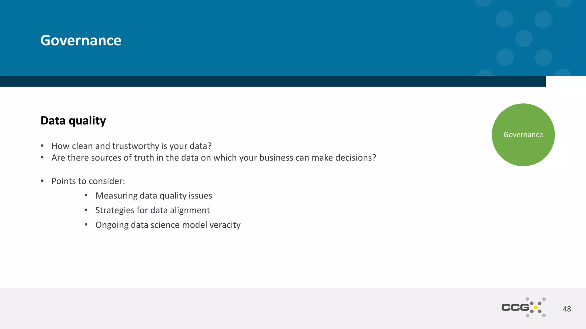 Data quality
• How clean and trustworthy is your data?
• Are there sources of truth in the data on which your business can make decisions?
• Points to consider:
• Measuring data quality issues
• Strategies for data alignment
• Ongoing data science model veracity
48
Governance
Governance
 