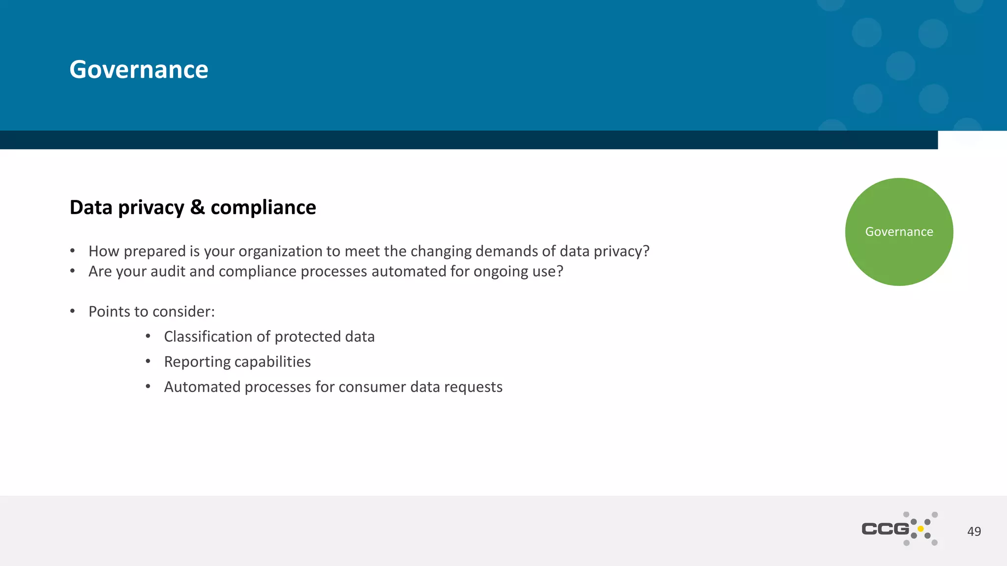 Data privacy & compliance
• How prepared is your organization to meet the changing demands of data privacy?
• Are your audit and compliance processes automated for ongoing use?
• Points to consider:
• Classification of protected data
• Reporting capabilities
• Automated processes for consumer data requests
49
Governance
Governance
 