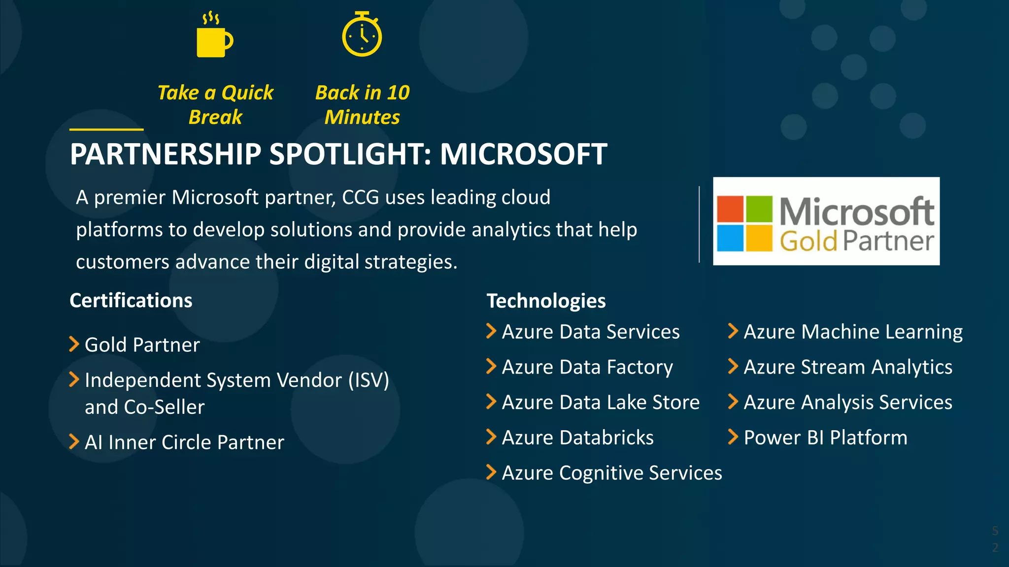 PARTNERSHIP SPOTLIGHT: MICROSOFT
A premier Microsoft partner, CCG uses leading cloud
platforms to develop solutions and provide analytics that help
customers advance their digital strategies.
5
2
Certifications
Gold Partner
Independent System Vendor (ISV)
and Co-Seller
AI Inner Circle Partner
Technologies
Azure Data Services
Azure Data Factory
Azure Data Lake Store
Azure Databricks
Azure Cognitive Services
Azure Machine Learning
Azure Stream Analytics
Azure Analysis Services
Power BI Platform
Take a Quick
Break
Back in 10
Minutes
 