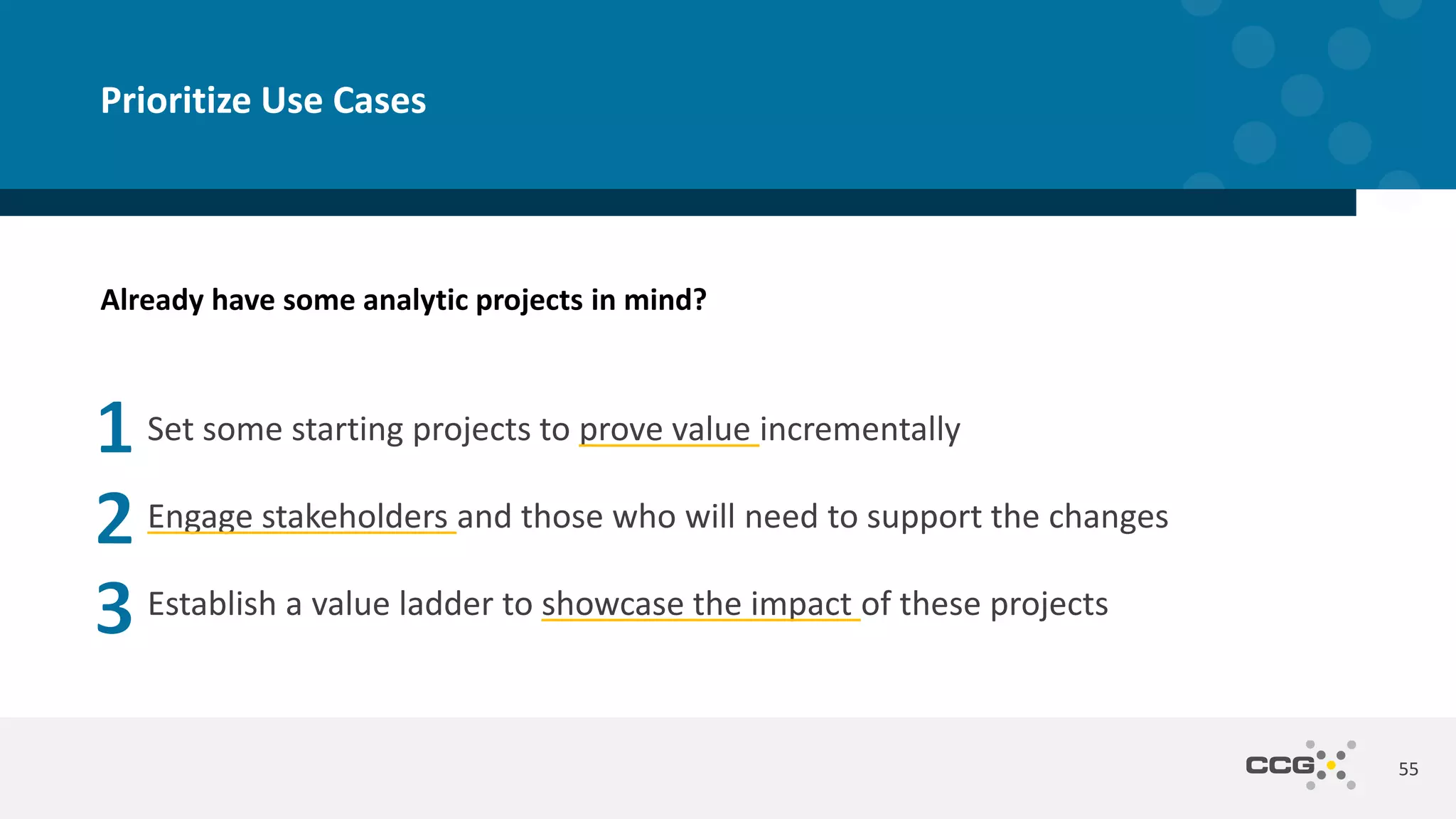 55
Prioritize Use Cases
Set some starting projects to prove value incrementally
Engage stakeholders and those who will need to support the changes
Establish a value ladder to showcase the impact of these projects
Already have some analytic projects in mind?
 