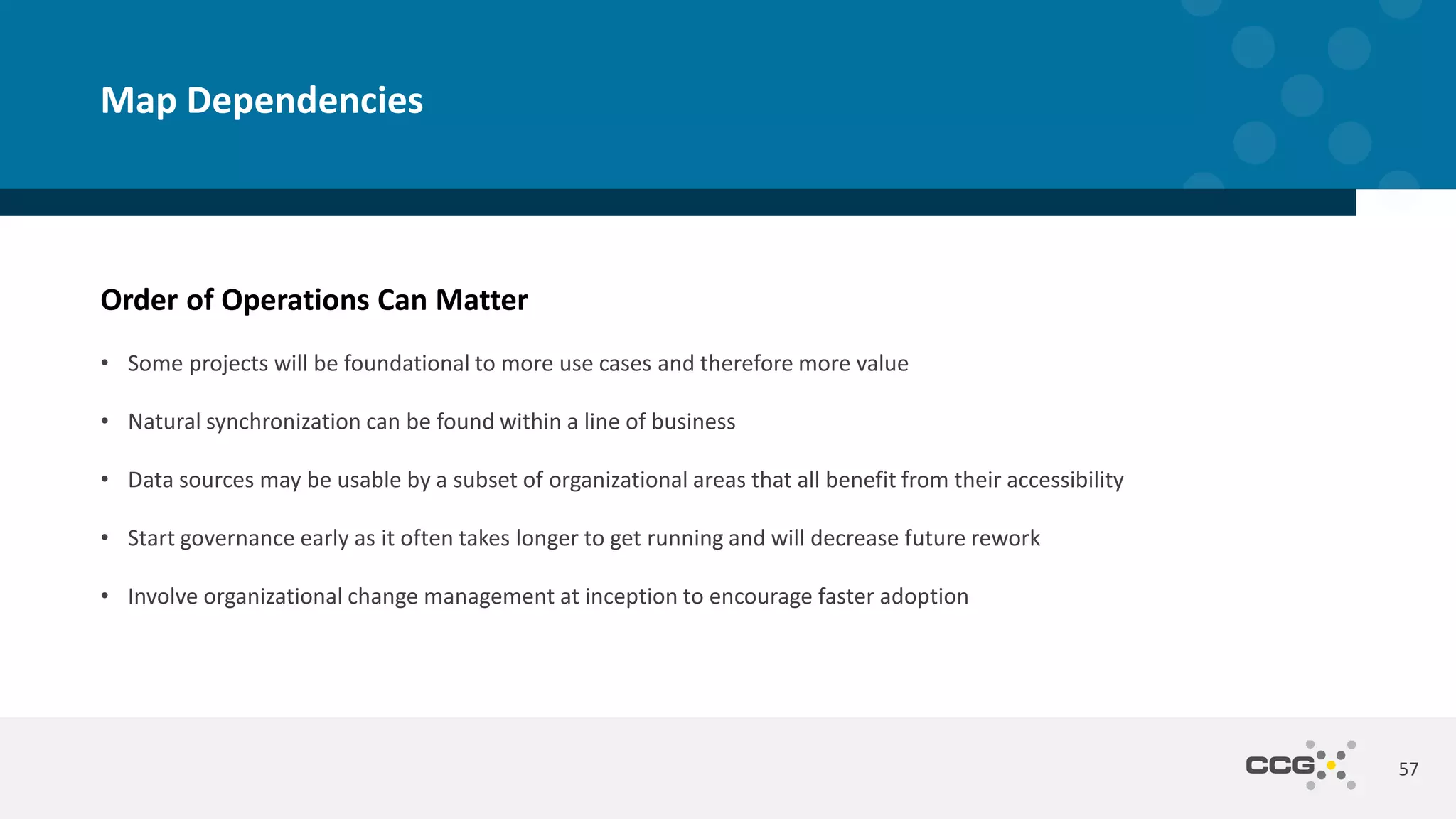 Order of Operations Can Matter
57
Map Dependencies
• Some projects will be foundational to more use cases and therefore more value
• Natural synchronization can be found within a line of business
• Data sources may be usable by a subset of organizational areas that all benefit from their accessibility
• Start governance early as it often takes longer to get running and will decrease future rework
• Involve organizational change management at inception to encourage faster adoption
 