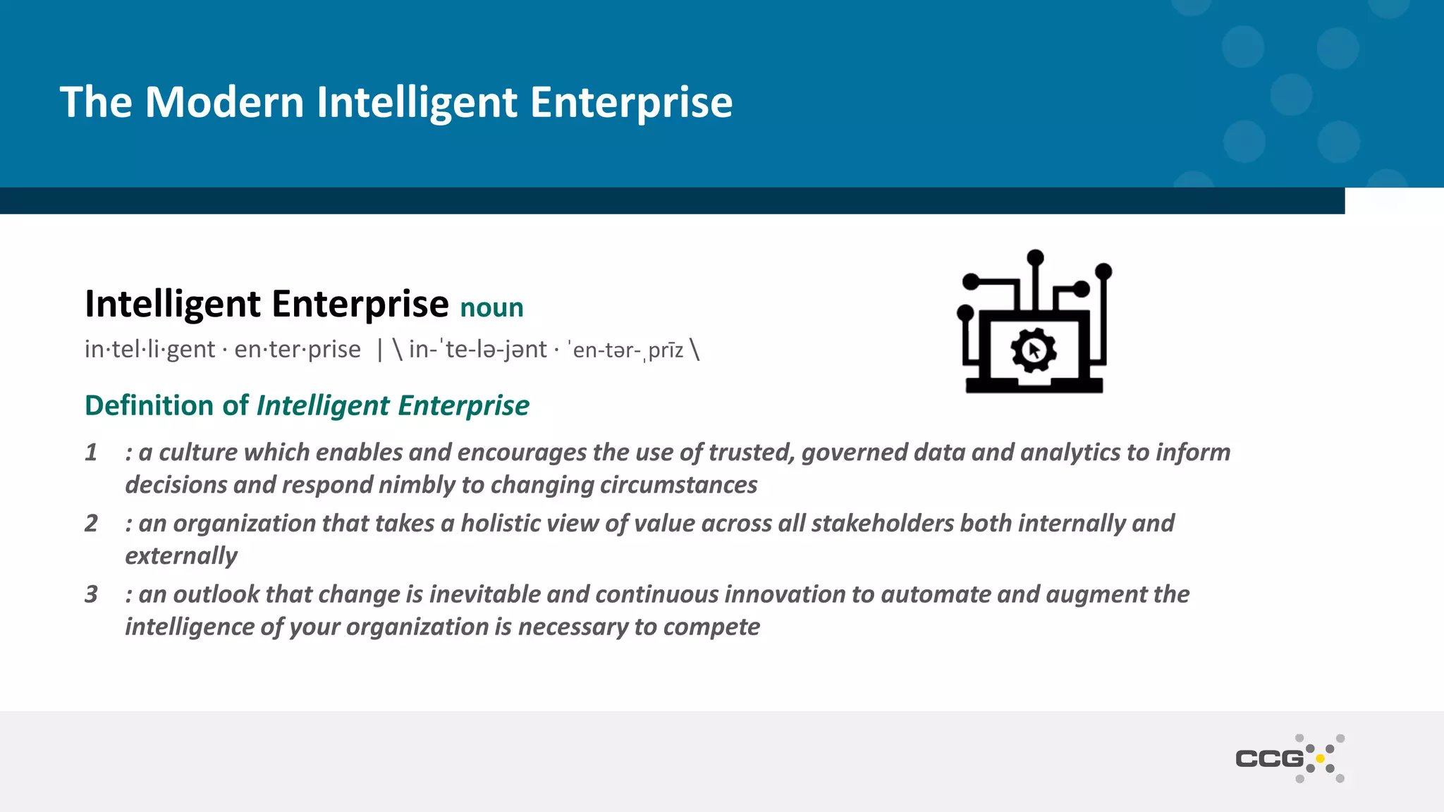 The Modern Intelligent Enterprise
Intelligent Enterprise noun
in·​tel·​li·​gent · en·​ter·​prise |  in-ˈte-lə-jənt · ˈen-tər-ˌprīz 
Definition of Intelligent Enterprise
1 : a culture which enables and encourages the use of trusted, governed data and analytics to inform
decisions and respond nimbly to changing circumstances
2 : an organization that takes a holistic view of value across all stakeholders both internally and
externally
3 : an outlook that change is inevitable and continuous innovation to automate and augment the
intelligence of your organization is necessary to compete
 
