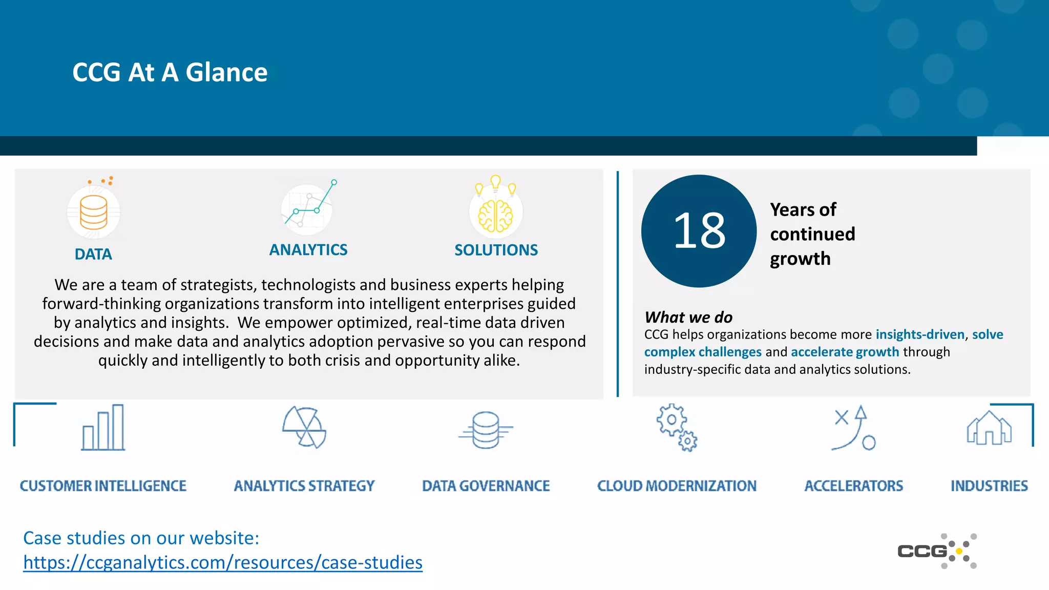 CCG At A Glance
DATA ANALYTICS SOLUTIONS 18
Years of
continued
growth
What we do
CCG helps organizations become more insights-driven, solve
complex challenges and accelerate growth through
industry-specific data and analytics solutions.
Case studies on our website:
https://ccganalytics.com/resources/case-studies
We are a team of strategists, technologists and business experts helping
forward-thinking organizations transform into intelligent enterprises guided
by analytics and insights. We empower optimized, real-time data driven
decisions and make data and analytics adoption pervasive so you can respond
quickly and intelligently to both crisis and opportunity alike.
 