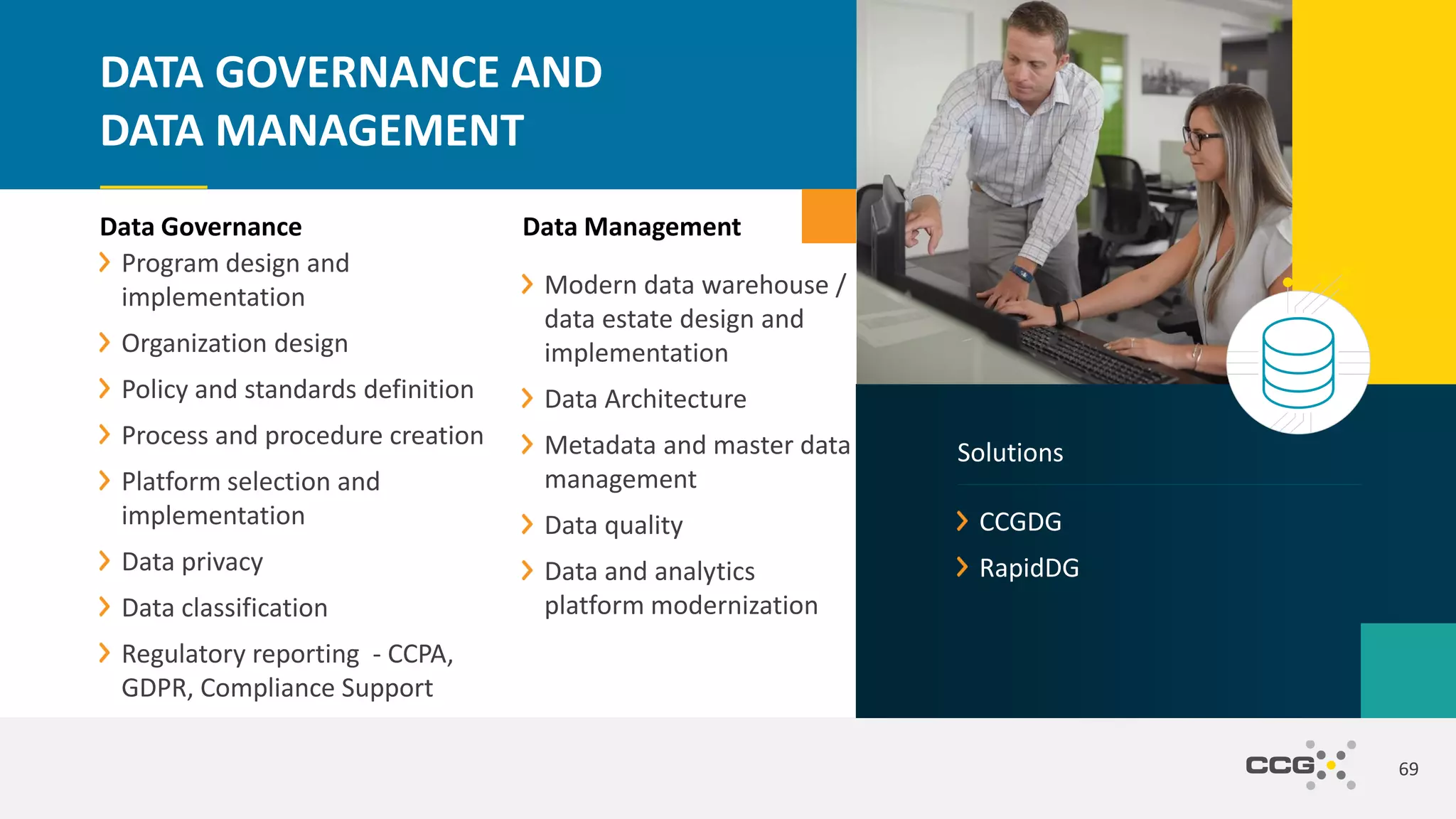 Data Management
Modern data warehouse /
data estate design and
implementation
Data Architecture
Metadata and master data
management
Data quality
Data and analytics
platform modernization
69
DATA GOVERNANCE AND
DATA MANAGEMENT
Data Governance
Program design and
implementation
Organization design
Policy and standards definition
Process and procedure creation
Platform selection and
implementation
Data privacy
Data classification
Regulatory reporting - CCPA,
GDPR, Compliance Support
CCGDG
RapidDG
Solutions
 