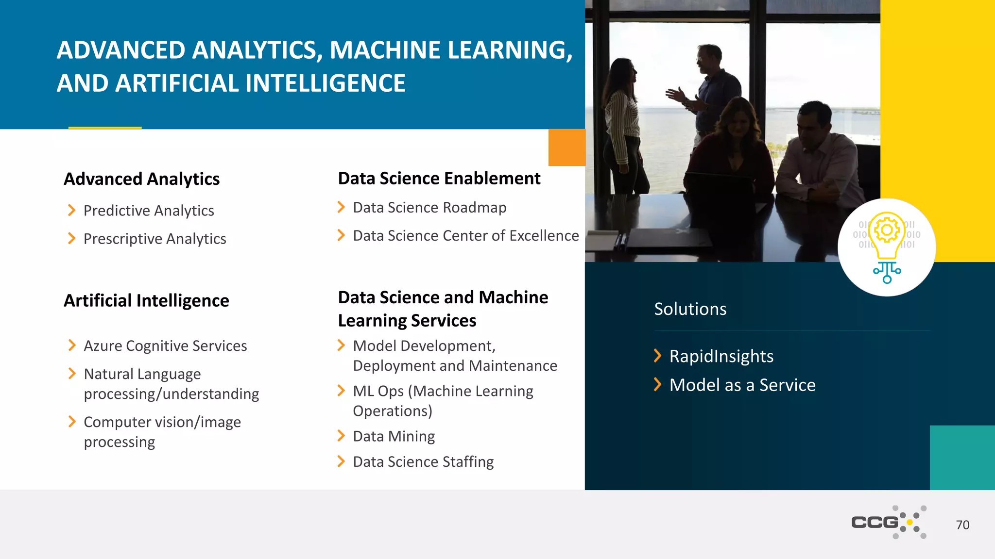 Advanced Analytics
Predictive Analytics
Prescriptive Analytics
70
ADVANCED ANALYTICS, MACHINE LEARNING,
AND ARTIFICIAL INTELLIGENCE
Artificial Intelligence
Azure Cognitive Services
Natural Language
processing/understanding
Computer vision/image
processing
Data Science and Machine
Learning Services
Model Development,
Deployment and Maintenance
ML Ops (Machine Learning
Operations)
Data Mining
Data Science Staffing
Data Science Enablement
Data Science Roadmap
Data Science Center of Excellence
RapidInsights
Model as a Service
Solutions
 