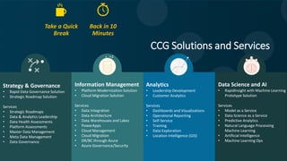 Strategy & Governance
• Rapid Data Governance Solution
• Strategic Roadmap Solution
Services
• Strategic Roadmaps
• Data & Analytics Leadership
• Data Health Assessments
• Platform Assessments
• Master Data Management
• Meta Data Management
• Data Governance
Information Management
• Platform Modernization Solution
• Cloud Migration Solution
Services
• Data Integration
• Data Architecture
• Data Warehouses and Lakes
• PowerApps
• Cloud Management
• Cloud Migration
• DR/BC through Azure
• Azure Governance/Security
Analytics
• Leadership Development
• Customer Analytics
Services
• Dashboards and Visualizations
• Operational Reporting
• Self-Service
• Training
• Data Exploration
• Location Intelligence (GIS)
Data Science and AI
• RapidInsight with Machine Learning
Prototype Solution
Services
• Model as a Service
• Data Science as a Service
• Predictive Analytics
• Natural Language Processing
Machine Learning
• Artificial Intelligence
• Machine Learning Ops
CCG Solutions and Services
Take a Quick
Break
Back in 10
Minutes
 