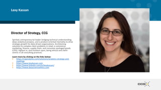 Director of Strategy, CCG
Spirited, entrepreneurial leader bridging technical understanding,
deep analytical prowess, and a product-oriented mentality to drive
strategic growth for data-driven organizations. Architecting
solutions to complex client problems in retail, e-commerce,
marketing, finance, supply chain, and consumer packaged goods
(CPG). Vigilant in, and insistent upon, being ethical and client-
centric in all consulting practices.
Learn more by clicking on the links below:
https://ccganalytics.com/solutions/analytics-strategy-and-
roadmap
https://www.lexykassan.com
https://www.linkedin.com/in/lexykassan/
https://www.datascienceethics.com
Lexy Kassan
 