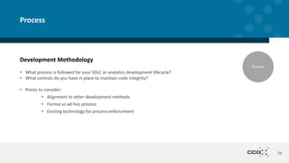 Development Methodology
• What process is followed for your SDLC or analytics development lifecycle?
• What controls do you have in place to maintain code integrity?
• Points to consider:
• Alignment to other development methods
• Formal vs ad-hoc process
• Existing technology for process enforcement
29
Process
Process
 