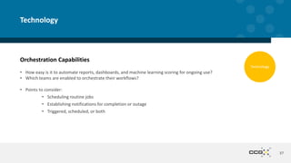 Orchestration Capabilities
• How easy is it to automate reports, dashboards, and machine learning scoring for ongoing use?
• Which teams are enabled to orchestrate their workflows?
• Points to consider:
• Scheduling routine jobs
• Establishing notifications for completion or outage
• Triggered, scheduled, or both
37
Technology
Technology
 