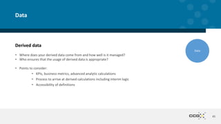 Derived data
• Where does your derived data come from and how well is it managed?
• Who ensures that the usage of derived data is appropriate?
• Points to consider:
• KPIs, business metrics, advanced analytic calculations
• Process to arrive at derived calculations including interim logic
• Accessibility of definitions
45
Data
Data
 