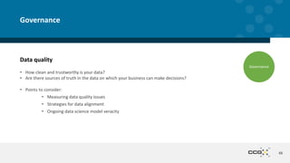 Data quality
• How clean and trustworthy is your data?
• Are there sources of truth in the data on which your business can make decisions?
• Points to consider:
• Measuring data quality issues
• Strategies for data alignment
• Ongoing data science model veracity
48
Governance
Governance
 