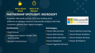 PARTNERSHIP SPOTLIGHT: MICROSOFT
A premier Microsoft partner, CCG uses leading cloud
platforms to develop solutions and provide analytics that help
customers advance their digital strategies.
5
2
Certifications
Gold Partner
Independent System Vendor (ISV)
and Co-Seller
AI Inner Circle Partner
Technologies
Azure Data Services
Azure Data Factory
Azure Data Lake Store
Azure Databricks
Azure Cognitive Services
Azure Machine Learning
Azure Stream Analytics
Azure Analysis Services
Power BI Platform
Take a Quick
Break
Back in 10
Minutes
 