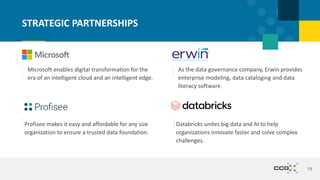 73
STRATEGIC PARTNERSHIPS
Microsoft enables digital transformation for the
era of an intelligent cloud and an intelligent edge.
As the data governance company, Erwin provides
enterprise modeling, data cataloging and data
literacy software.
Profisee makes it easy and affordable for any size
organization to ensure a trusted data foundation.
Databricks unites big data and AI to help
organizations innovate faster and solve complex
challenges.
 