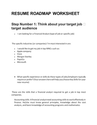 RESUME ROADMAP WORKSHEET
Step Number 1: Think about your target job �
target audience
 I am looking for a Financial Analyst (type of job or specific job)
The specific industries (or companies) I’m most interested in are:
 I would like to get my job in top MNCs such as:
 Apple company
 Cisco
 Morgan Stanley
 PepsiCo
 Microsoft
 What specific experience or skills do these types of jobs/employers typically
requireor prefer? (Youranswersherewill help youchooseKey Skills for your
new resume)
These are the skills that a financial analyst required to get a job in top most
companies.
Accounting skills: A financial analystneed accounting skills to workeffectively in
finance. He/she must know general principles, knowledge about the cost
analysis, and basic knowledge of accounting programs and mathematics
 
