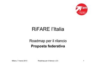 RiFARE l’Italia

                       Roadmap per il rilancio
                        Proposta federativa


Milano, 7 marzo 2013        Roadmap per il rilancio v.2.0   1
 
