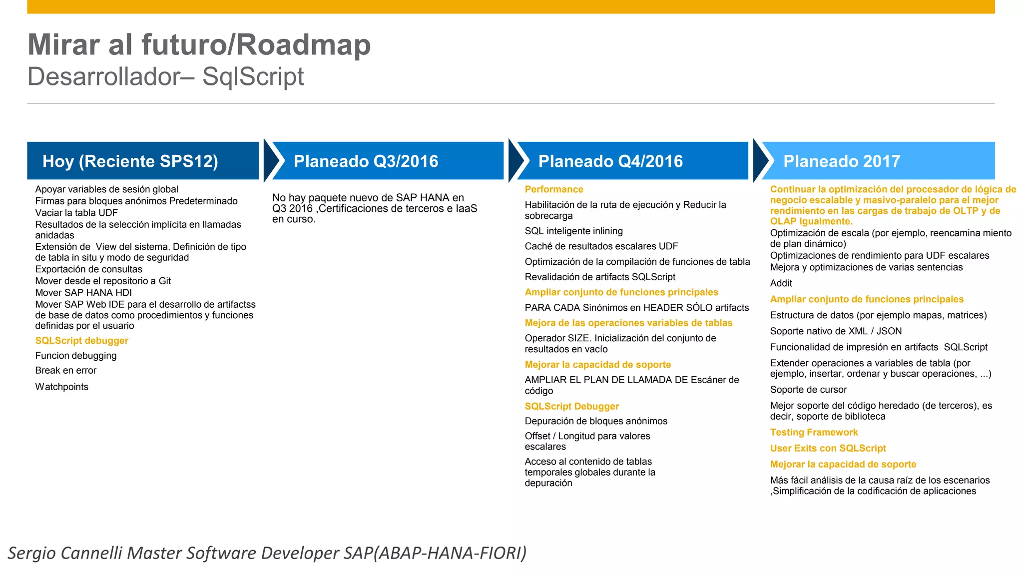 Apoyar variables de sesión global
Firmas para bloques anónimos Predeterminado
Vaciar la tabla UDF
Resultados de la selección implícita en llamadas
anidadas
Extensión de View del sistema. Definición de tipo
de tabla in situ y modo de seguridad
Exportación de consultas
Mover desde el repositorio a Git
Mover SAP HANA HDI
Mover SAP Web IDE para el desarrollo de artifactss
de base de datos como procedimientos y funciones
definidas por el usuario
SQLScript debugger
Funcion debugging
Break en error
Watchpoints
Performance
Habilitación de la ruta de ejecución y Reducir la
sobrecarga
SQL inteligente inlining
Caché de resultados escalares UDF
Optimización de la compilación de funciones de tabla
Revalidación de artifacts SQLScript
Ampliar conjunto de funciones principales
PARA CADA Sinónimos en HEADER SÓLO artifacts
Mejora de las operaciones variables de tablas
Operador SIZE. Inicialización del conjunto de
resultados en vacío
Mejorar la capacidad de soporte
AMPLIAR EL PLAN DE LLAMADA DE Escáner de
código
SQLScript Debugger
Depuración de bloques anónimos
Offset / Longitud para valores
escalares
Acceso al contenido de tablas
temporales globales durante la
depuración
Continuar la optimización del procesador de lógica de
negocio escalable y masivo-paralelo para el mejor
rendimiento en las cargas de trabajo de OLTP y de
OLAP Igualmente.
Optimización de escala (por ejemplo, reencamina miento
de plan dinámico)
Optimizaciones de rendimiento para UDF escalares
Mejora y optimizaciones de varias sentencias
Addit
Ampliar conjunto de funciones principales
Estructura de datos (por ejemplo mapas, matrices)
Soporte nativo de XML / JSON
Funcionalidad de impresión en artifacts SQLScript
Extender operaciones a variables de tabla (por
ejemplo, insertar, ordenar y buscar operaciones, ...)
Soporte de cursor
Mejor soporte del código heredado (de terceros), es
decir, soporte de biblioteca
Testing Framework
User Exits con SQLScript
Mejorar la capacidad de soporte
Más fácil análisis de la causa raíz de los escenarios
,Simplificación de la codificación de aplicaciones
Public© 2016 SAP SE or an SAP affiliate company. All rights reserved. 10
Hoy (Reciente SPS12) Planeado Q3/2016 Planeado Q4/2016 Planeado 2017
Mirar al futuro/Roadmap
Desarrollador– SqlScript
No hay paquete nuevo de SAP HANA en
Q3 2016 ,Certificaciones de terceros e IaaS
en curso.
Sergio Cannelli Master Software Developer SAP(ABAP-HANA-FIORI)
 