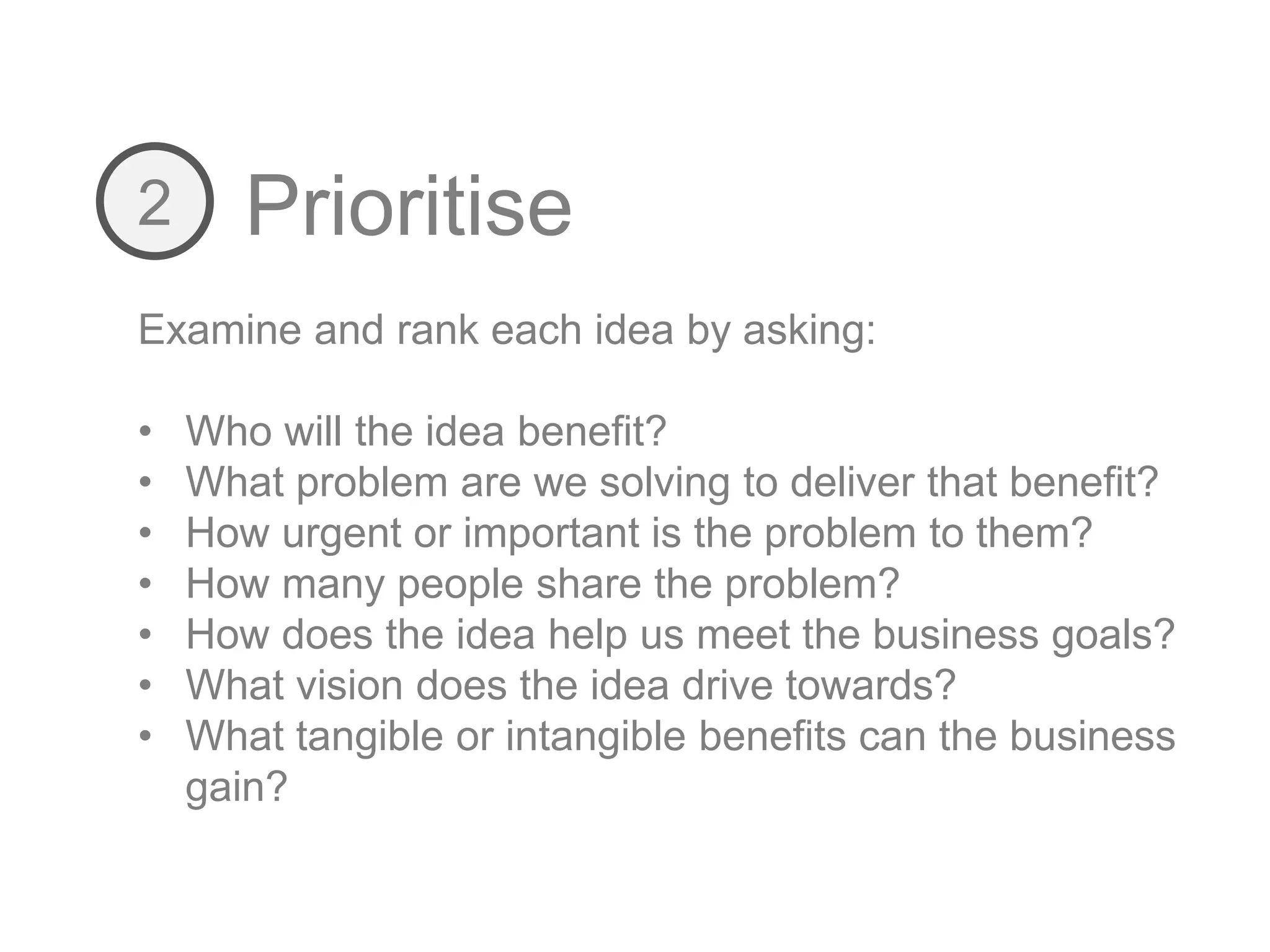 Prioritise2
Examine and rank each idea by asking:
• Who will the idea benefit?
• What problem are we solving to deliver that benefit?
• How urgent or important is the problem to them?
• How many people share the problem?
• How does the idea help us meet the business goals?
• What vision does the idea drive towards?
• What tangible or intangible benefits can the business
gain?
 