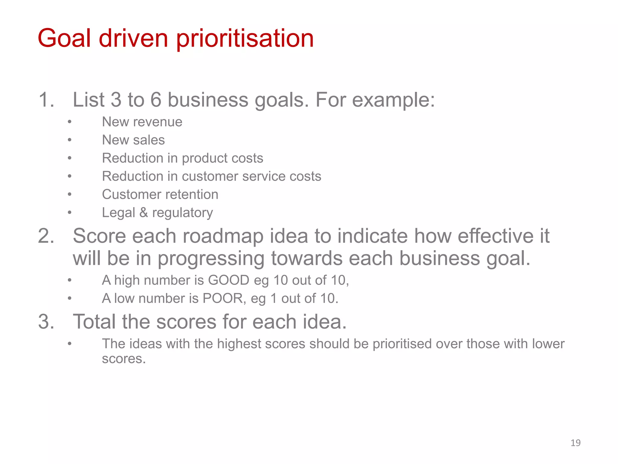 Goal driven prioritisation
1. List 3 to 6 business goals. For example:
• New revenue
• New sales
• Reduction in product costs
• Reduction in customer service costs
• Customer retention
• Legal & regulatory
2. Score each roadmap idea to indicate how effective it
will be in progressing towards each business goal.
• A high number is GOOD eg 10 out of 10,
• A low number is POOR, eg 1 out of 10.
3. Total the scores for each idea.
• The ideas with the highest scores should be prioritised over those with lower
scores.
19
 