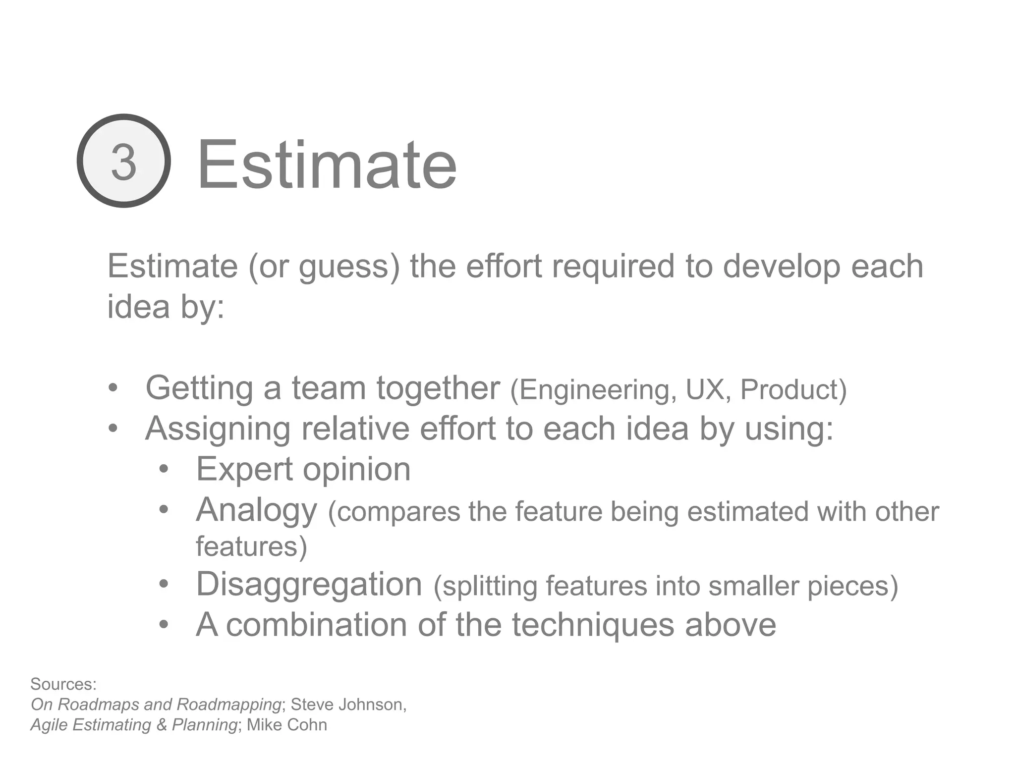 Estimate3
Estimate (or guess) the effort required to develop each
idea by:
• Getting a team together (Engineering, UX, Product)
• Assigning relative effort to each idea by using:
• Expert opinion
• Analogy (compares the feature being estimated with other
features)
• Disaggregation (splitting features into smaller pieces)
• A combination of the techniques above
Sources:
On Roadmaps and Roadmapping; Steve Johnson,
Agile Estimating & Planning; Mike Cohn
 
