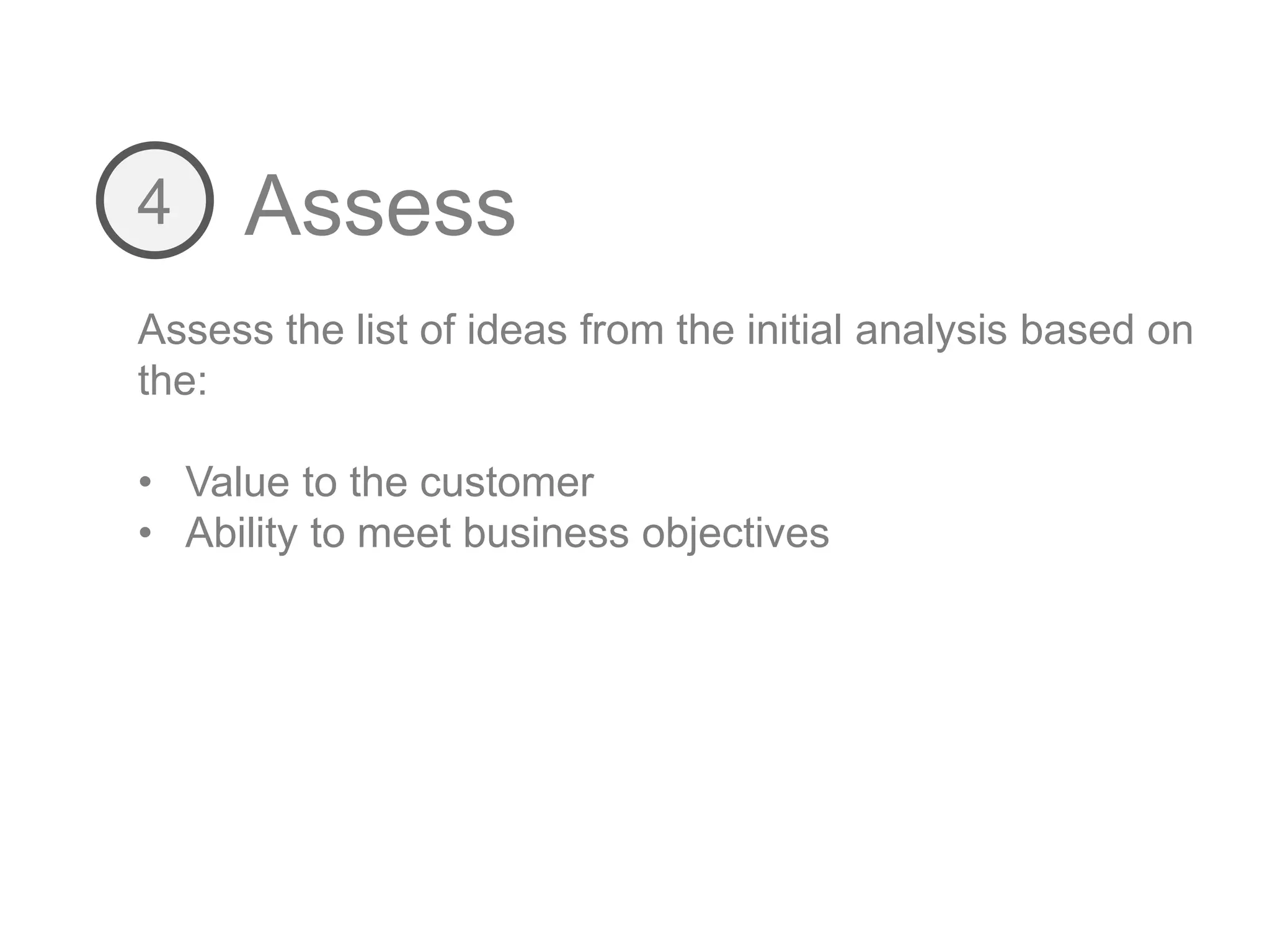 Assess4
Assess the list of ideas from the initial analysis based on
the:
• Value to the customer
• Ability to meet business objectives
 