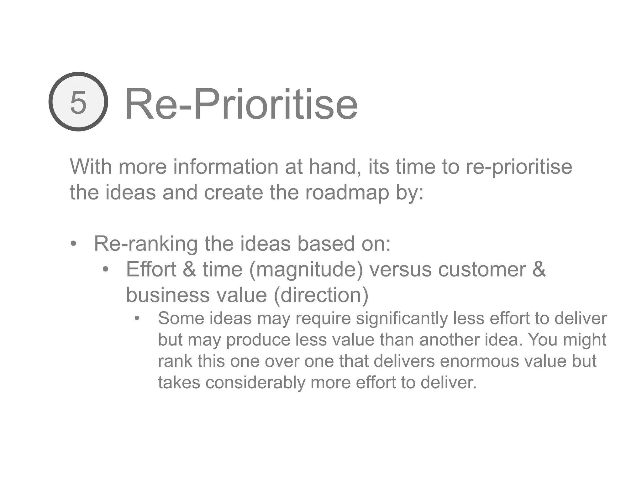 Re-Prioritise5
With more information at hand, its time to re-prioritise
the ideas and create the roadmap by:
• Re-ranking the ideas based on:
• Effort & time (magnitude) versus customer &
business value (direction)
• Some ideas may require significantly less effort to deliver
but may produce less value than another idea. You might
rank this one over one that delivers enormous value but
takes considerably more effort to deliver.
 
