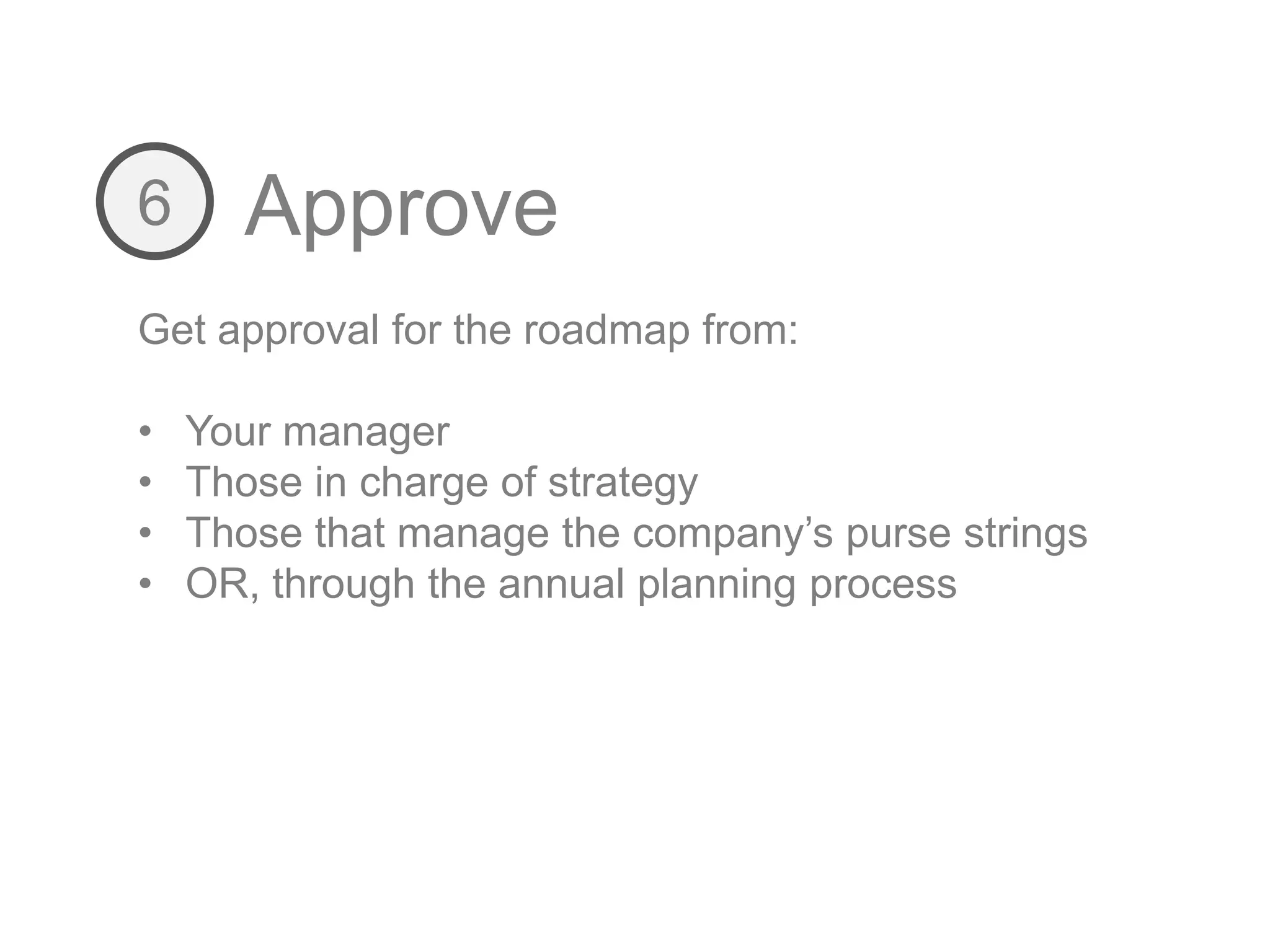 Approve6
Get approval for the roadmap from:
• Your manager
• Those in charge of strategy
• Those that manage the company’s purse strings
• OR, through the annual planning process
 