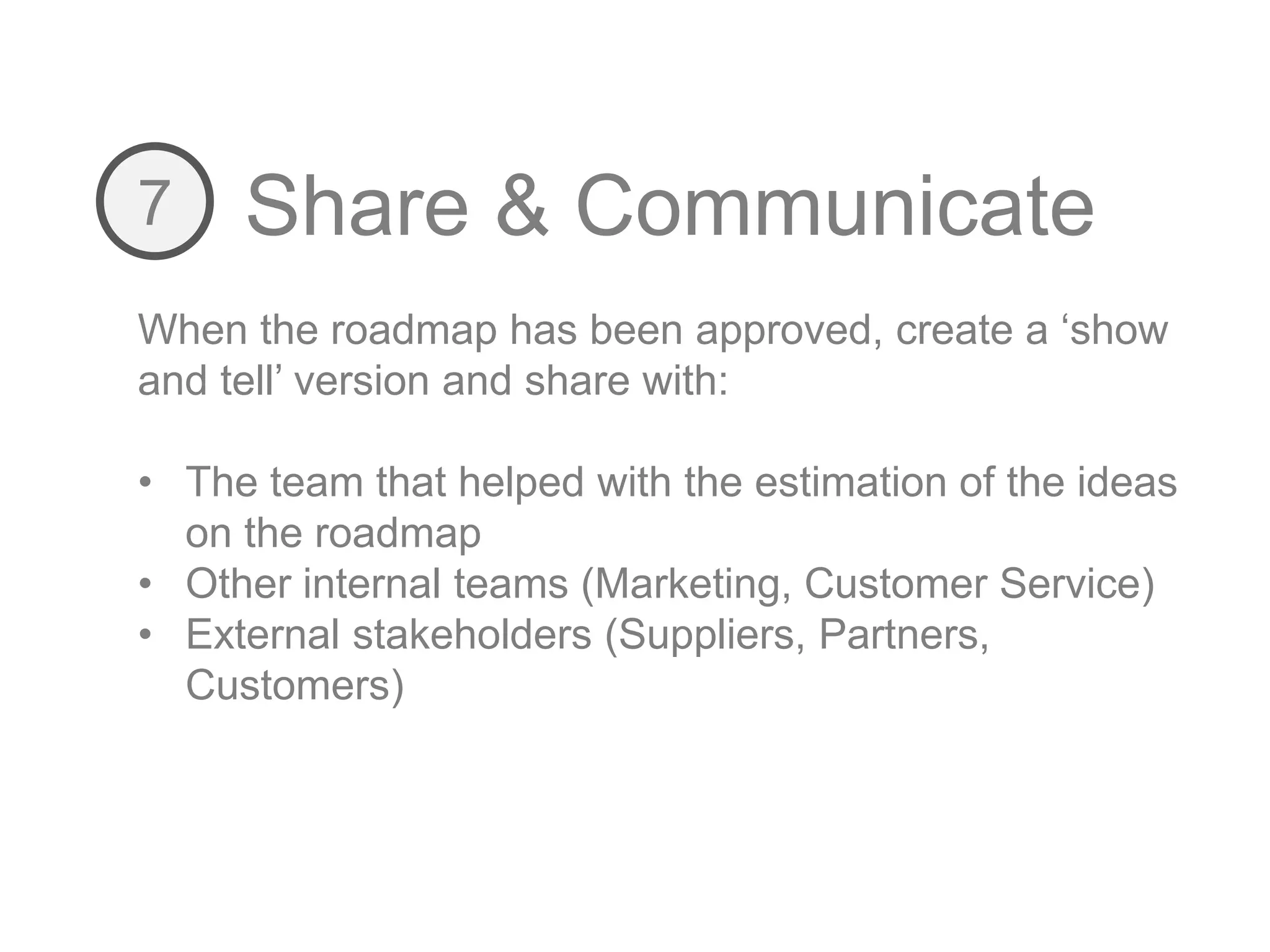 Share & Communicate7
When the roadmap has been approved, create a ‘show
and tell’ version and share with:
• The team that helped with the estimation of the ideas
on the roadmap
• Other internal teams (Marketing, Customer Service)
• External stakeholders (Suppliers, Partners,
Customers)
 