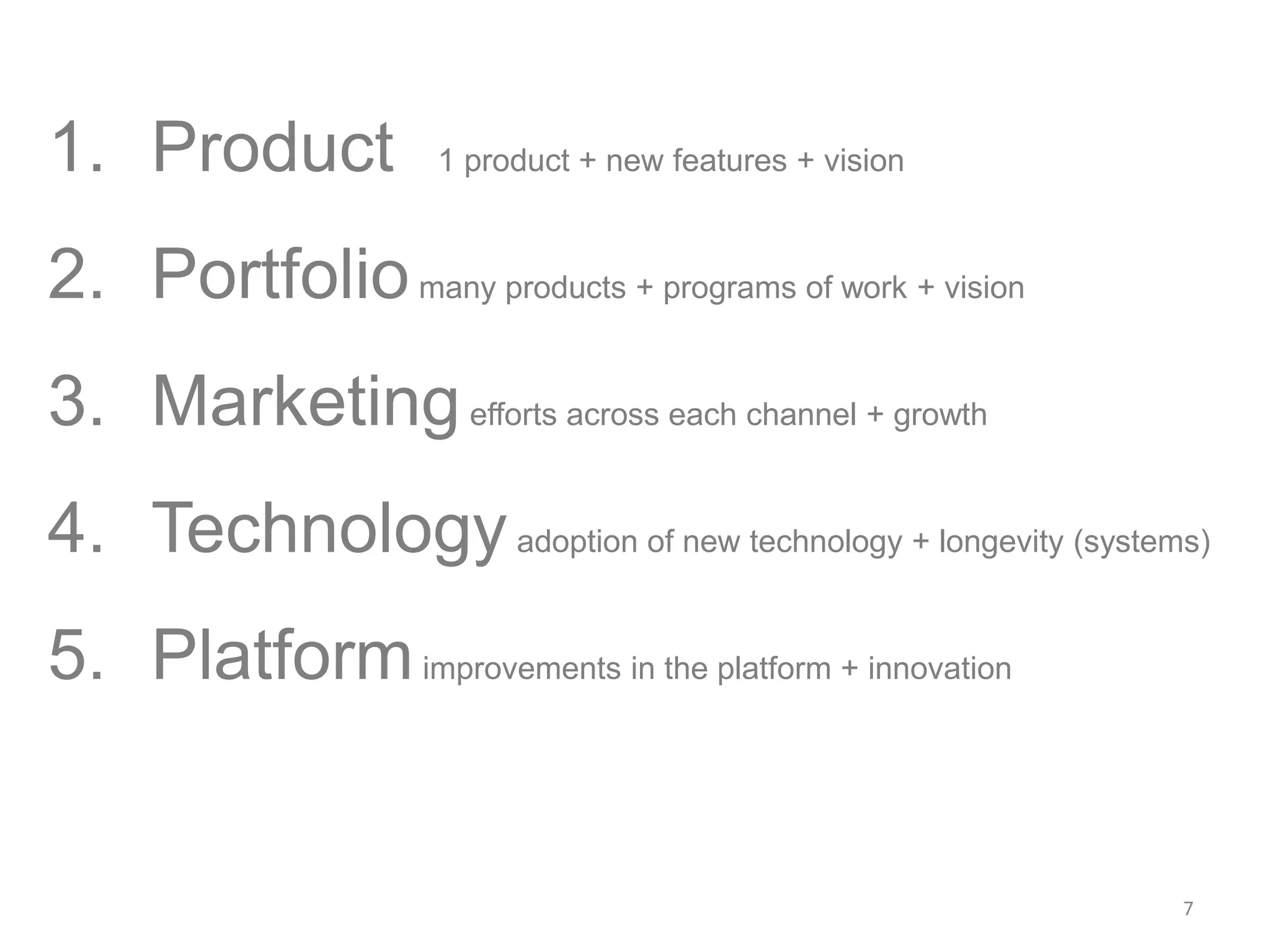 7
1. Product 1 product + new features + vision
2. Portfoliomany products + programs of work + vision
3. Marketingefforts across each channel + growth
4. Technologyadoption of new technology + longevity (systems)
5. Platformimprovements in the platform + innovation
 