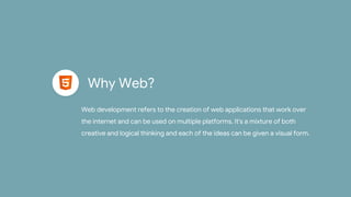 Why Web?
Web development refers to the creation of web applications that work over
the internet and can be used on multiple platforms. It's a mixture of both
creative and logical thinking and each of the ideas can be given a visual form.
 
