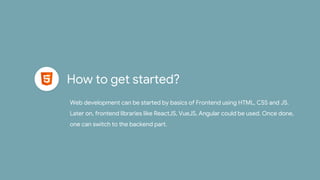 How to get started?
Web development can be started by basics of Frontend using HTML, CSS and JS.
Later on, frontend libraries like ReactJS, VueJS, Angular could be used. Once done,
one can switch to the backend part.
 