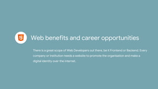 Web benefits and career opportunities
There is a great scope of Web Developers out there, be it Frontend or Backend. Every
company or institution needs a website to promote the organisation and make a
digital identity over the internet.
 