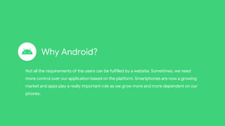 Why Android?
Not all the requirements of the users can be fulfilled by a website. Sometimes, we need
more control over our application based on the platform. Smartphones are now a growing
market and apps play a really important role as we grow more and more dependent on our
phones.
 