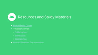 Resources and Study Materials
● Android Basics Course
● Youtube Channels
○ Phillip Lackner
○ Stevdza-San
○ CodinginFlow
● Android Developer Documentation
 