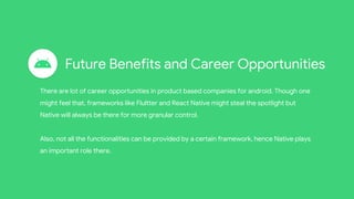 Future Benefits and Career Opportunities
There are lot of career opportunities in product based companies for android. Though one
might feel that, frameworks like Flultter and React Native might steal the spotlight but
Native will always be there for more granular control.
Also, not all the functionalities can be provided by a certain framework, hence Native plays
an important role there.
 
