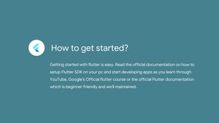 How to get started?
Getting started with flutter is easy. Read the official documentation on how to
setup Flutter SDK on your pc and start developing apps as you learn through
YouTube, Google's Official flutter course or the official Flutter documentation
which is beginner friendly and we'll maintained.
 